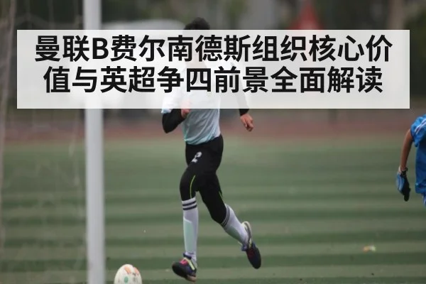 曼联B费尔南德斯组织核心价值与英超争四前景全面解读