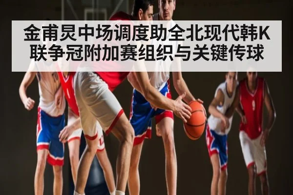 金甫炅中场调度助全北现代韩K联争冠附加赛组织与关键传球
