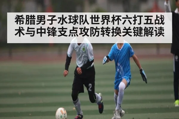 希腊男子水球队世界杯六打五战术与中锋支点攻防转换关键解读
