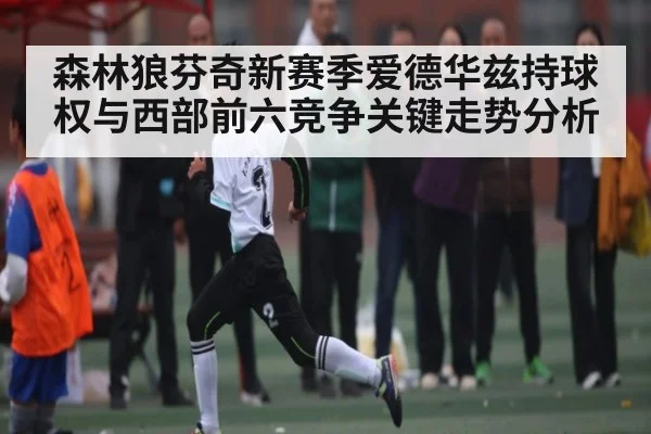 森林狼芬奇新赛季爱德华兹持球权与西部前六竞争关键走势分析
